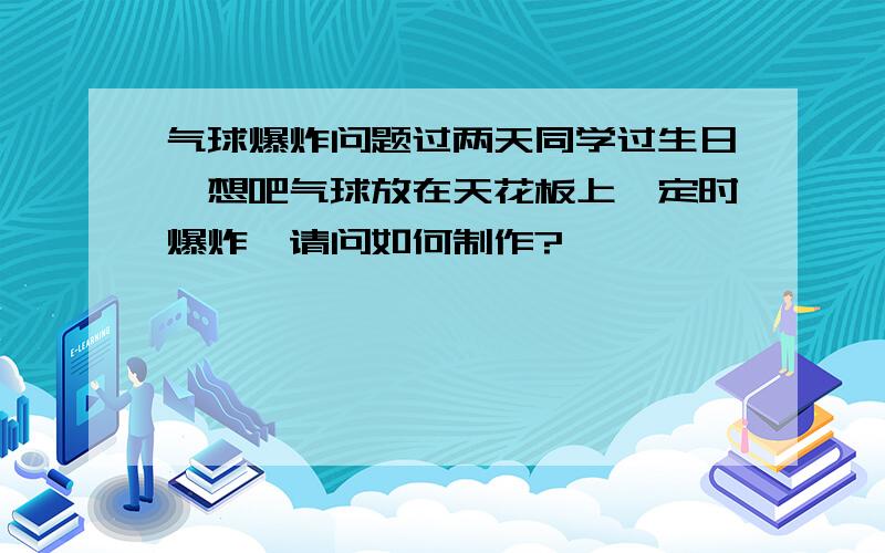 气球爆炸问题过两天同学过生日,想吧气球放在天花板上,定时爆炸,请问如何制作?