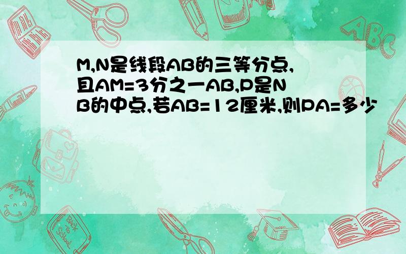 M,N是线段AB的三等分点,且AM=3分之一AB,P是NB的中点,若AB=12厘米,则PA=多少