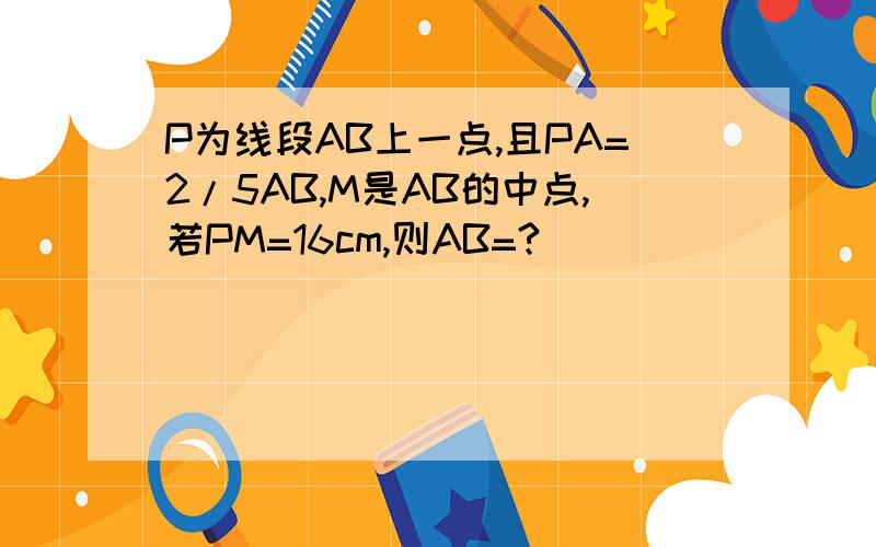 P为线段AB上一点,且PA=2/5AB,M是AB的中点,若PM=16cm,则AB=?