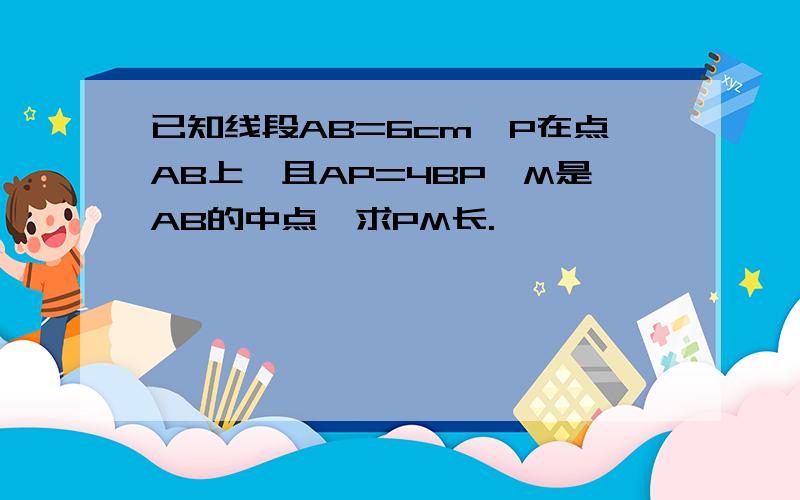 已知线段AB=6cm,P在点AB上,且AP=4BP,M是AB的中点,求PM长.