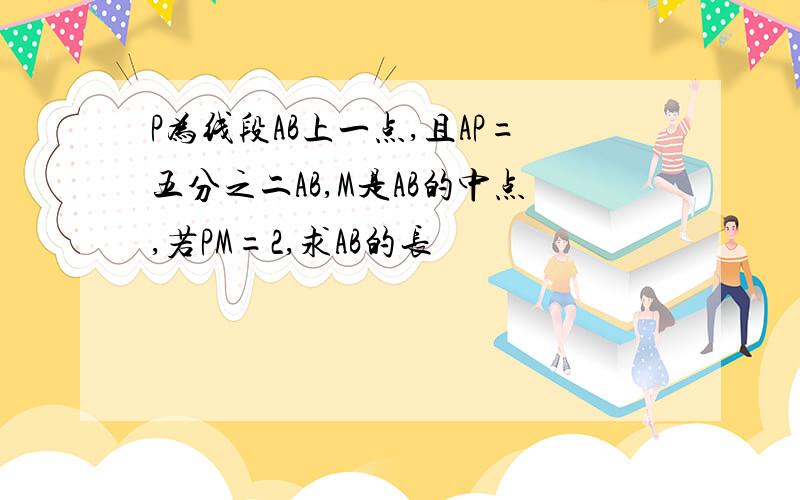 P为线段AB上一点,且AP=五分之二AB,M是AB的中点,若PM=2,求AB的长