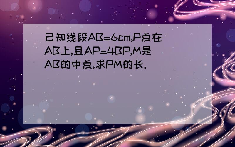 已知线段AB=6cm,P点在AB上,且AP=4BP,M是AB的中点,求PM的长.