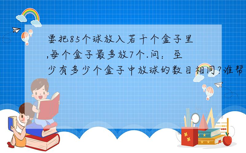 要把85个球放入若干个盒子里,每个盒子最多放7个.问：至少有多少个盒子中放球的数目相同?谁帮了我谁就是我的再生父母 这是奥数中的抽屉原理 回答者帮我把算式写上啊