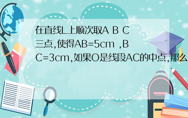 在直线L上顺次取A B C 三点,使得AB=5cm ,BC=3cm,如果O是线段AC的中点,那么线段OB的长度是什么