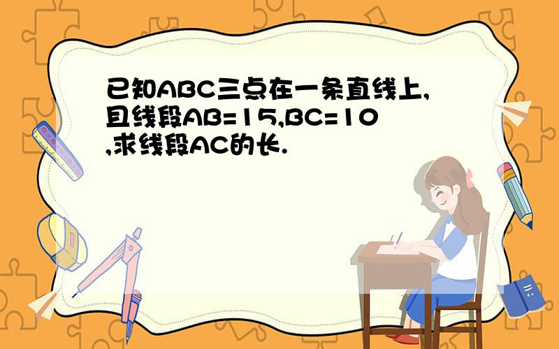 已知ABC三点在一条直线上,且线段AB=15,BC=10,求线段AC的长.