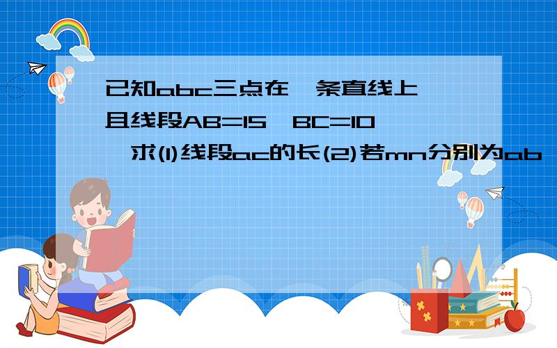 已知abc三点在一条直线上,且线段AB=15,BC=10,求(1)线段ac的长(2)若mn分别为ab,bc的中点,求mu的长?过程急!谢谢