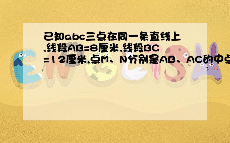 已知abc三点在同一条直线上,线段AB=8厘米,线段BC=12厘米,点M、N分别是AB、AC的中点,则线段MN的长是