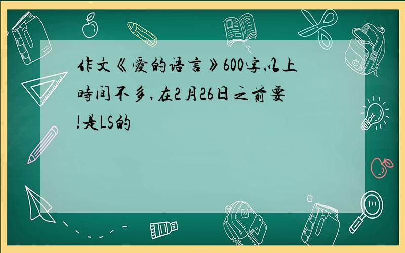 作文《爱的语言》600字以上时间不多,在2月26日之前要!是LS的