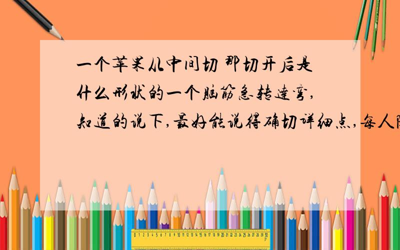 一个苹果从中间切 那切开后是什么形状的一个脑筋急转达弯,知道的说下,最好能说得确切详细点,每人随便说一个我也不知道哪个才是