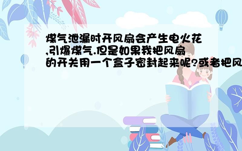 煤气泄漏时开风扇会产生电火花,引爆煤气.但是如果我把风扇的开关用一个盒子密封起来呢?或者把风扇的开关放到远离厨房的位置,是不是就不会发生爆炸了?