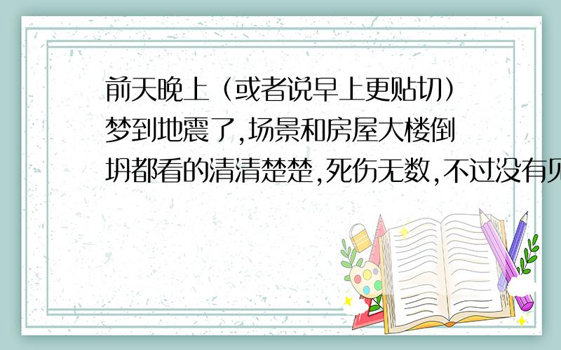 前天晚上（或者说早上更贴切）梦到地震了,场景和房屋大楼倒坍都看的清清楚楚,死伤无数,不过没有见到死人与伤者,不过家人都完好,做这个梦总感觉不对劲,以前也没对梦里的种种感到困惑,