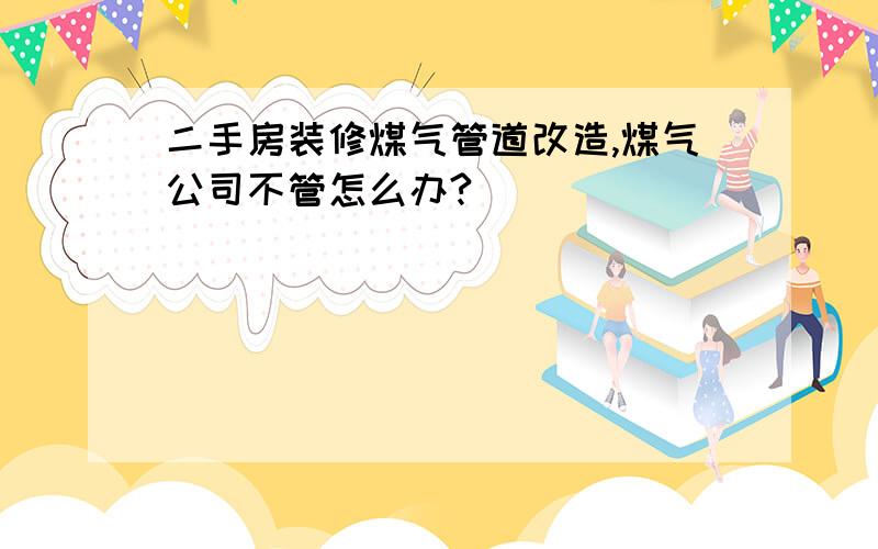 二手房装修煤气管道改造,煤气公司不管怎么办?