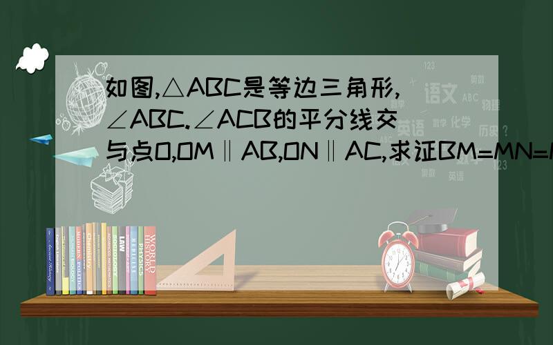 如图,△ABC是等边三角形,∠ABC.∠ACB的平分线交与点O,OM‖AB,ON‖AC,求证BM=MN=NC