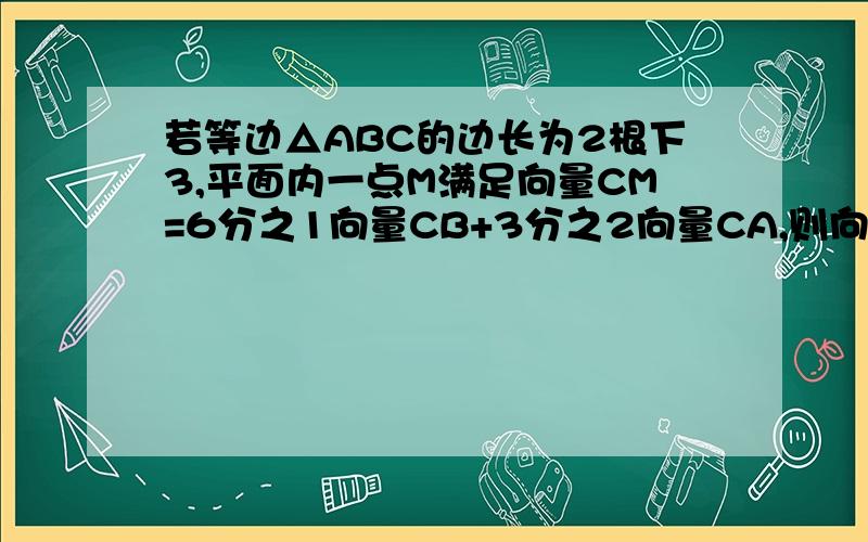 若等边△ABC的边长为2根下3,平面内一点M满足向量CM=6分之1向量CB+3分之2向量CA,则向量MA×向量MB为祝你健康长寿!