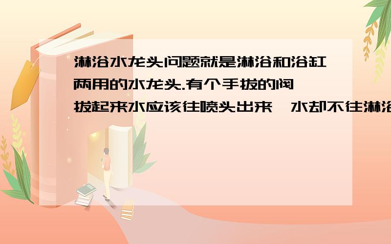 淋浴水龙头问题就是淋浴和浴缸两用的水龙头.有个手拔的阀,拔起来水应该往喷头出来,水却不往淋浴喷头流出.还是往浴缸的水龙头流出来啊.这是哪坏了啊?是哪个手提阀吗?应该怎么办啊