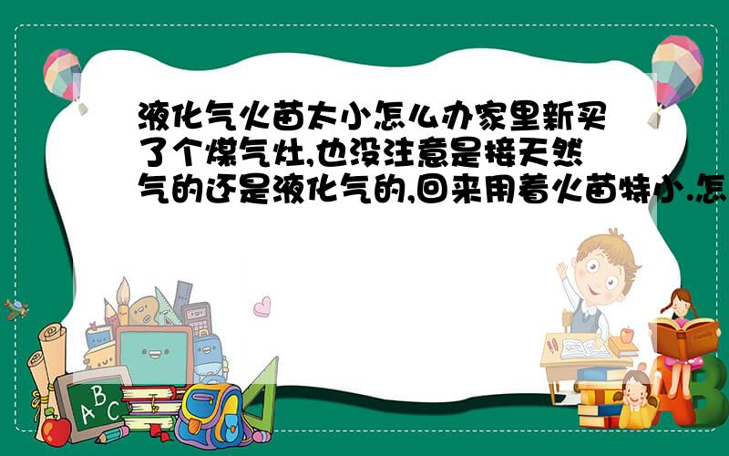 液化气火苗太小怎么办家里新买了个煤气灶,也没注意是接天然气的还是液化气的,回来用着火苗特小.怎么样才能让火苗大点!晕 我一米八才 120斤 还减肥呢!