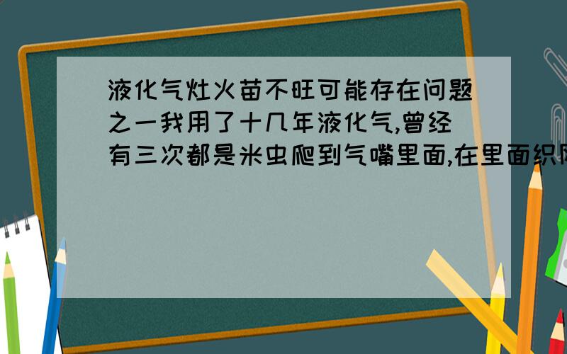 液化气灶火苗不旺可能存在问题之一我用了十几年液化气,曾经有三次都是米虫爬到气嘴里面,在里面织网造成气嘴堵塞,使气流不畅通,火苗不忘.可能液化气的气味对米虫有特殊的吸引力.