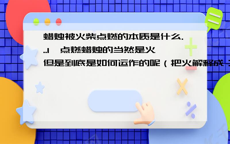 蜡烛被火柴点燃的本质是什么...1,点燃蜡烛的当然是火,但是到底是如何运作的呢（把火解释成：等离子态的能量算对不...2,蜡烛芯处在高温中（达到其燃点）,它会燃么?