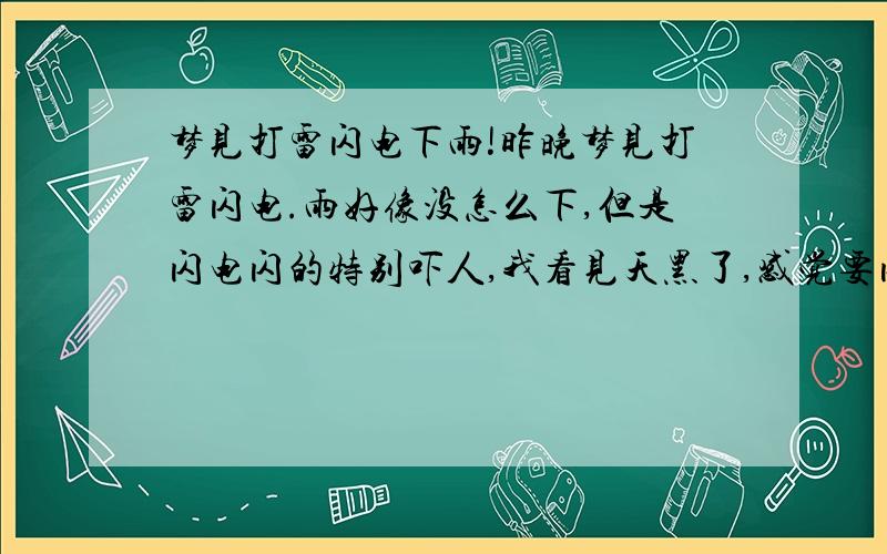 梦见打雷闪电下雨!昨晚梦见打雷闪电.雨好像没怎么下,但是闪电闪的特别吓人,我看见天黑了,感觉要闪电,我怕劈住我,想躲,这时：突然几道特别大的闪电把远处的几排树劈倒了,但没劈住我.像