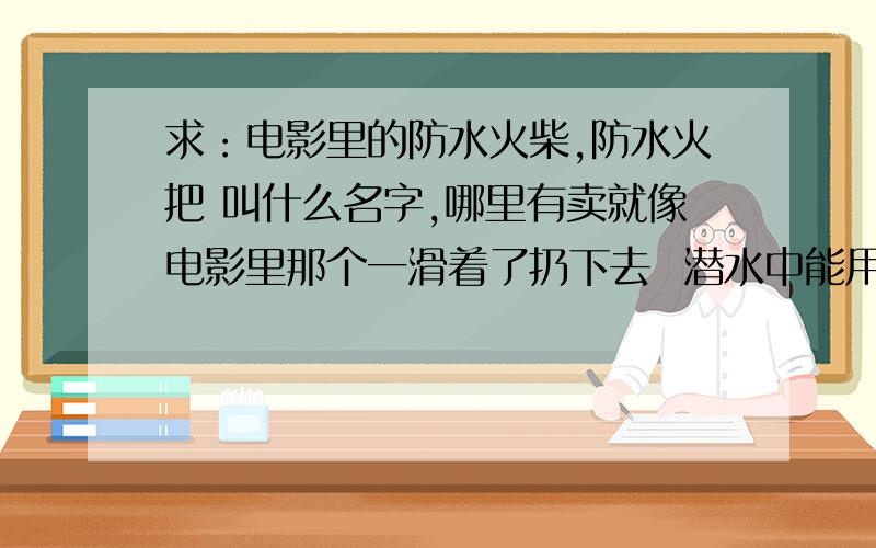 求：电影里的防水火柴,防水火把 叫什么名字,哪里有卖就像电影里那个一滑着了扔下去  潜水中能用的,在水下能燃烧的 火柴,火把