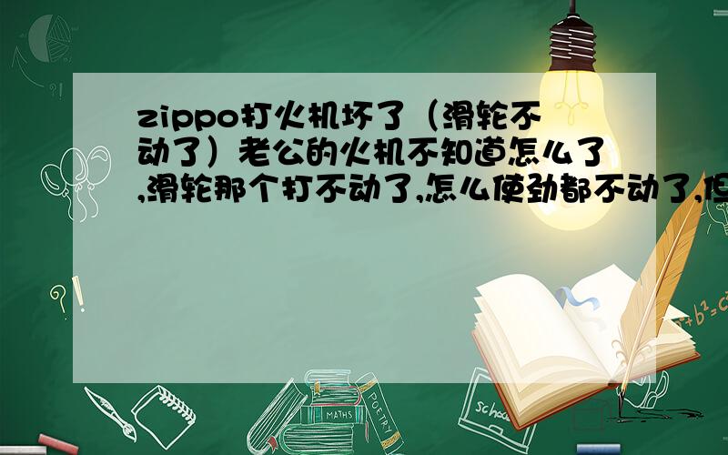 zippo打火机坏了（滑轮不动了）老公的火机不知道怎么了,滑轮那个打不动了,怎么使劲都不动了,但是能倒着滑,什么原因啊?那个是我送给老公的生日礼物,我不希望坏了,真的就太可惜了,我好着