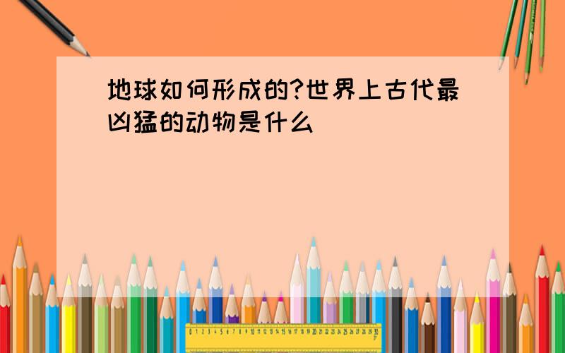 地球如何形成的?世界上古代最凶猛的动物是什么