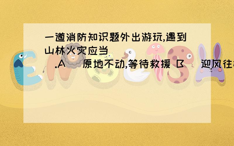 一道消防知识题外出游玩,遇到山林火灾应当_________.A) 原地不动,等待救援 B) 迎风往树木少的地方跑 C) 迎风往树木多的地方跑