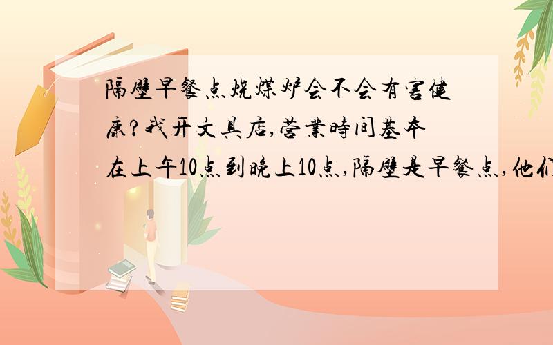 隔壁早餐点烧煤炉会不会有害健康?我开文具店,营业时间基本在上午10点到晚上10点,隔壁是早餐点,他们早上跟傍晚营业,他们用的是煤炉,早上基本可以避开,就是傍晚的时候他们会用水把煤球