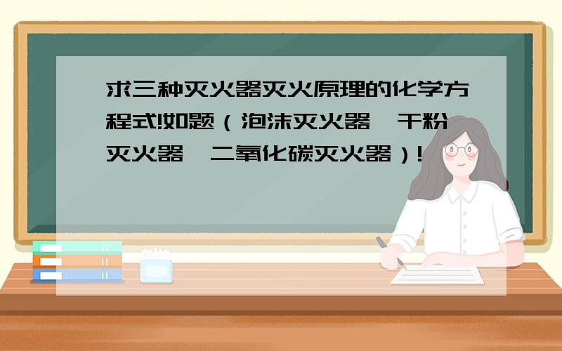 求三种灭火器灭火原理的化学方程式!如题（泡沫灭火器、干粉灭火器、二氧化碳灭火器）!