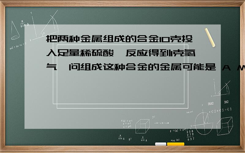 把两种金属组成的合金10克投入足量稀硫酸,反应得到1克氢气,问组成这种合金的金属可能是 A Mg Al B Mg Fe C Zn Fe D Zn Mg而且用初中理论