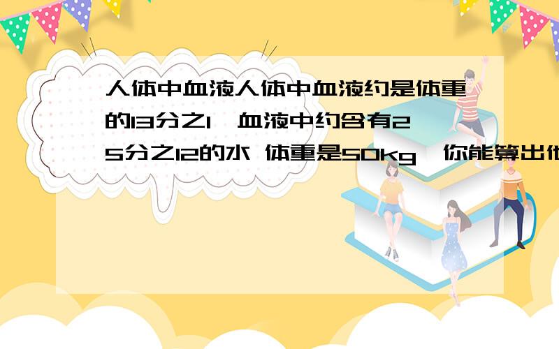 人体中血液人体中血液约是体重的13分之1,血液中约含有25分之12的水 体重是50kg,你能算出他的血液中约含少水?