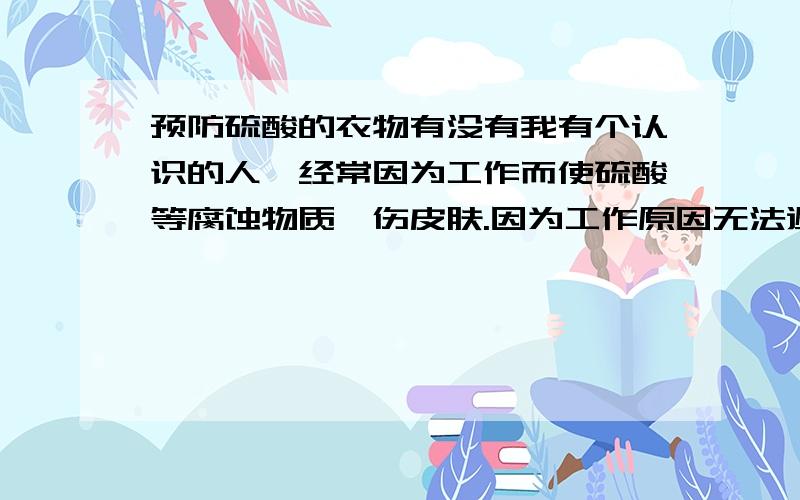 预防硫酸的衣物有没有我有个认识的人,经常因为工作而使硫酸等腐蚀物质炙伤皮肤.因为工作原因无法避免不与硫酸接触,请知道的告知一下.