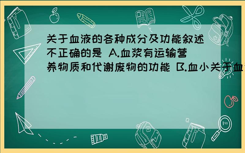 关于血液的各种成分及功能叙述不正确的是 A.血浆有运输营养物质和代谢废物的功能 B.血小关于血液的各种成分及功能叙述不正确的是A.血浆有运输营养物质和代谢废物的功能B.血小板有止血