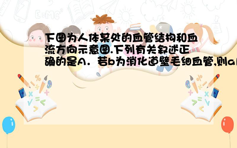 下图为人体某处的血管结构和血流方向示意图.下列有关叙述正确的是A．若b为消化道壁毛细血管,则a内流静脉血,c内流静脉血 B．若b为肾小球,则a内流动脉血,c内流静脉血 C．若b为组织内的毛