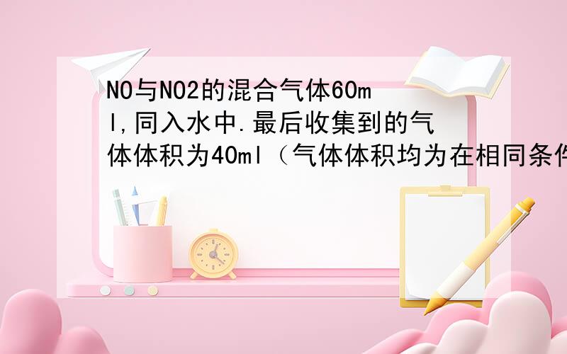 NO与NO2的混合气体60ml,同入水中.最后收集到的气体体积为40ml（气体体积均为在相同条件下测得）,则原混合气体中NO与NO2的体积比为?）A、1：2 B、2：3 C、3：2 D、1：1