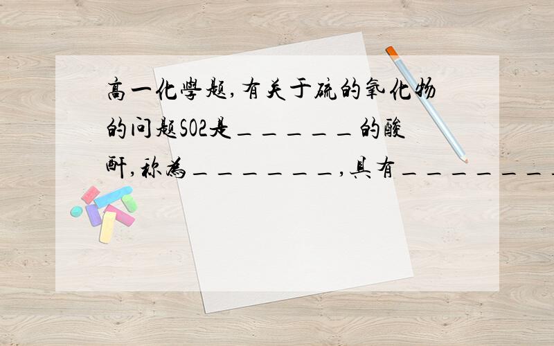 高一化学题,有关于硫的氧化物的问题SO2是_____的酸酐,称为______,具有_______的通性.SO2能使溴水、氯水褪色,是因为SO2具有______________性,化学方程式分别为：______________,______________.