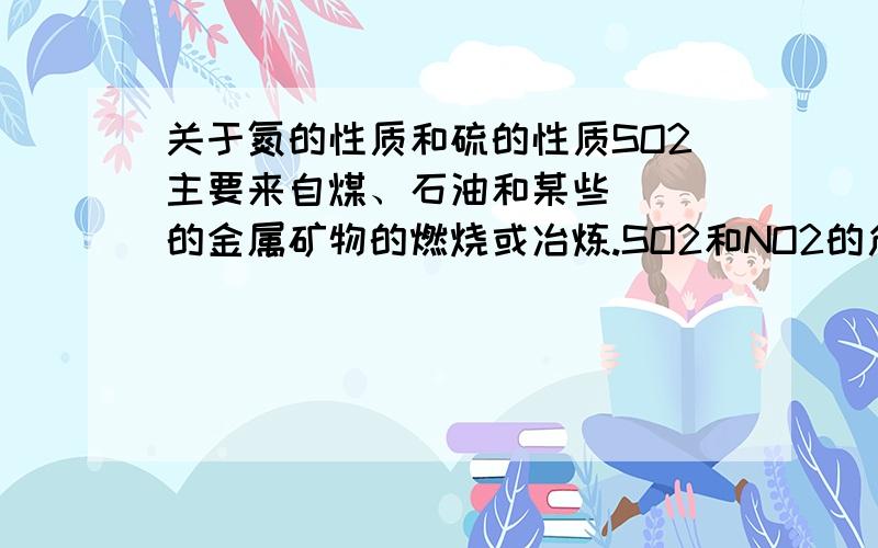 关于氮的性质和硫的性质SO2主要来自煤、石油和某些___的金属矿物的燃烧或冶炼.SO2和NO2的危害：引起___污染,直接危害人体健康,溶于水形成____.酸雨：概念：___的降水称酸雨.