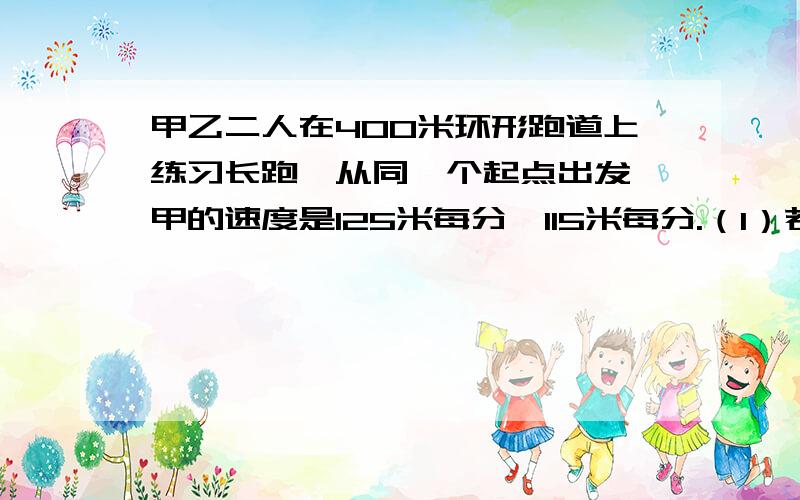 甲乙二人在400米环形跑道上练习长跑,从同一个起点出发,甲的速度是125米每分,115米每分.（1）若背向而行,经过多少分钟二人第一次相遇?（2）若同向而行,经过多少分钟二人第一次相遇?急啦.