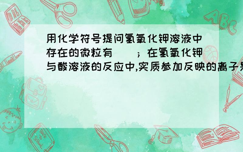 用化学符号提问氢氧化钾溶液中存在的微粒有（）；在氢氧化钾与酸溶液的反应中,实质参加反映的离子是（）.