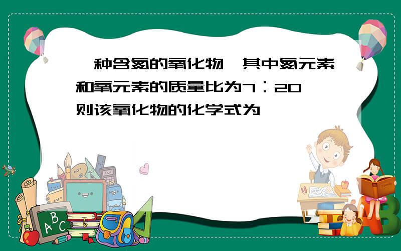 一种含氮的氧化物,其中氮元素和氧元素的质量比为7：20,则该氧化物的化学式为