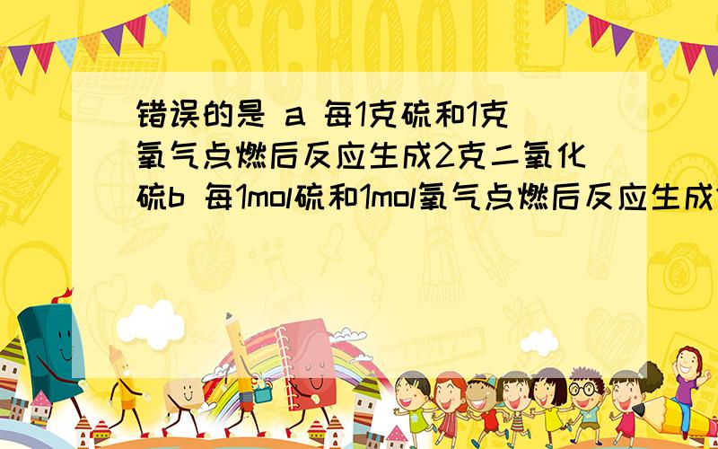 错误的是 a 每1克硫和1克氧气点燃后反应生成2克二氧化硫b 每1mol硫和1mol氧气点燃后反应生成1mol二氧化硫说明理由