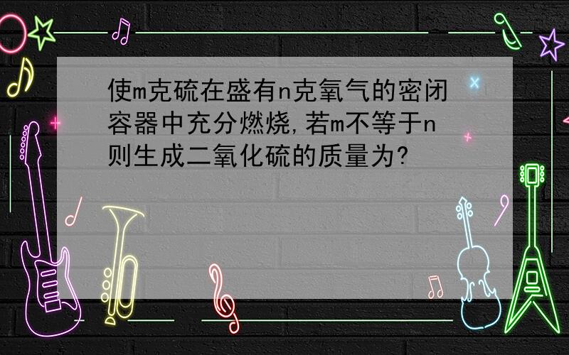 使m克硫在盛有n克氧气的密闭容器中充分燃烧,若m不等于n则生成二氧化硫的质量为?