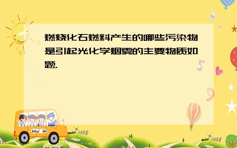 燃烧化石燃料产生的哪些污染物是引起光化学烟雾的主要物质如题.