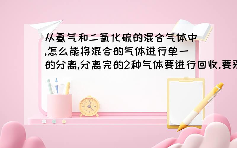 从氨气和二氧化硫的混合气体中,怎么能将混合的气体进行单一的分离,分离完的2种气体要进行回收.要采用什么样的方法和设备请给予明确的文字说话和讲解