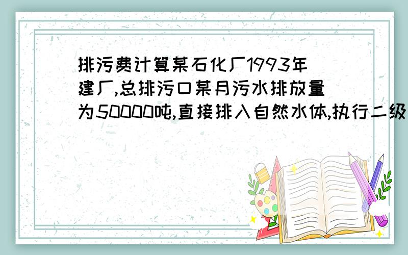 排污费计算某石化厂1993年建厂,总排污口某月污水排放量为50000吨,直接排入自然水体,执行二级标准,COD排放浓度为320mg/L,SS排放浓度为89mg/L,石油类排放浓度为21mg/L,PH值为4.5；该厂排气筒每小时