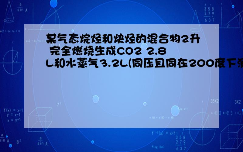 某气态烷烃和炔烃的混合物2升 完全燃烧生成CO2 2.8L和水蒸气3.2L(同压且同在200度下测定）,该混合烃为A.CH4 C2H2B.C2H8 C2H2C.C3H8 C3H4D.CH4 C3H4麻烦让我看懂 再个 说选项