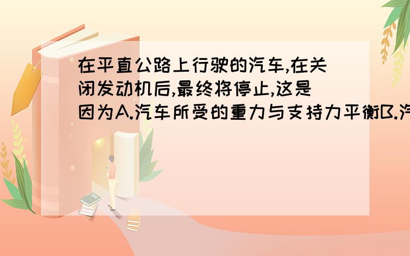 在平直公路上行驶的汽车,在关闭发动机后,最终将停止,这是因为A.汽车所受的重力与支持力平衡B.汽车受到摩擦力作用C.汽车在水平方向上受到平衡力作用D.汽车不受力作用还没上初二吖、在