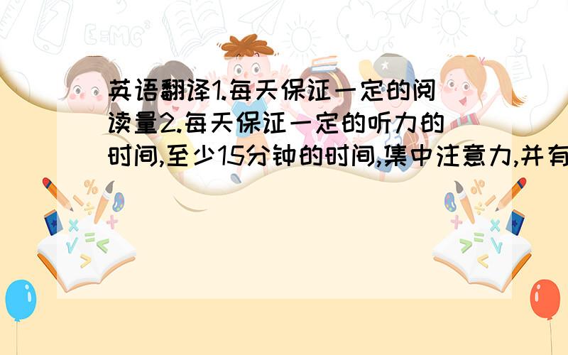 英语翻译1.每天保证一定的阅读量2.每天保证一定的听力的时间,至少15分钟的时间,集中注意力,并有意识地去记忆好的句子3.日常思考的时候,尝试用英语思考、想问题以培养语感.4.每天背20个