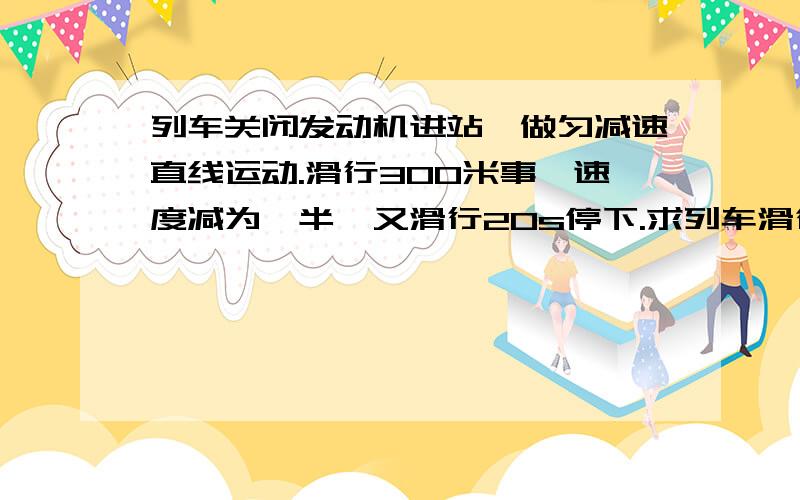 列车关闭发动机进站,做匀减速直线运动.滑行300米事,速度减为一半,又滑行20s停下.求列车滑行的总路程求列车滑行的总路程求关闭发动机时列车的速度