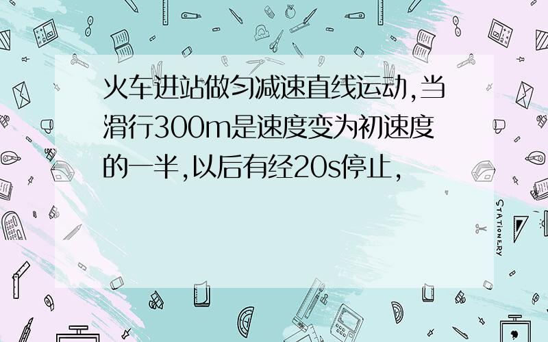 火车进站做匀减速直线运动,当滑行300m是速度变为初速度的一半,以后有经20s停止,